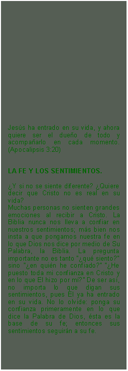 Textfeld: Jess ha entrado en su vida, y ahora quiere ser el dueo de todo y acompaarlo en cada momento. (Apocalipsis 3:20)LA FE Y LOS SENTIMIENTOS.Y si no se siente diferente? Quiere decir que Cristo no es real en su vida?Muchas personas no sienten grandes emociones al recibir a Cristo. La Biblia nunca nos lleva a confiar en nuestros sentimientos; ms bien nos insta a que pongamos nuestra fe en lo que Dios nos dice por medio de Su Palabra, la Biblia. La pregunta importante no es tanto qu siento? sino en quin he confiado? He puesto toda mi confianza en Cristo y en lo que El hizo por m? De ser as, no importa lo que digan sus sentimientos, pues El ya ha entrado en su vida. No lo olvide: ponga su confianza primeramente en lo que dice la Palabra de Dios, sta es la base de su fe; entonces sus sentimientos seguirn a su fe.