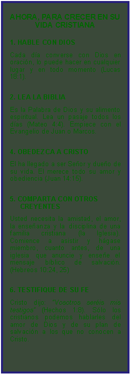 Textfeld: AHORA, PARA CRECER EN SU VIDA CRISTIANA1. HABLE CON DIOS Cada da converse con Dios en oracin, lo puede hacer en cualquier lugar y en todo momento (Lucas 18:1).2. LEA LA BIBLIA Es la Palabra de Dios y su alimento espiritual. Lea un pasaje todos los das (Mateo 4:4). Empiece con el Evangelio de Juan o Marcos.4. OBEDEZCA A CRISTO El ha llegado a ser Seor y dueo de su vida. El merece todo su amor y obediencia (Juan 14:15).5. COMPARTA CON OTROS     CREYENTES 
Usted necesita la amistad, el amor, la enseanza y la disciplina de una familia cristiana (la Iglesia). Comience a asistir y hgase miembro, cuanto antes, de una iglesia que anuncie y ensee el mensaje bblico de salvacin. (Hebreos 10:24, 25)6. TESTIFIQUE DE SU FE 
Cristo dijo: Vosotros seris mis testigos (Hechos 1:8). Slo los cristianos podemos hablarles del amor de Dios y de su plan de salvacin a los que no conocen a Cristo.