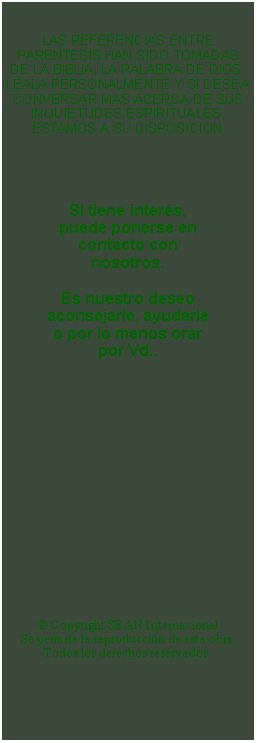 Textfeld: LAS REFERENCIAS ENTRE PARENTESIS HAN SIDO TOMADAS DE LA BIBLIA, LA PALABRA DE DIOS.LEALA PERSONALMENTE Y SI DESEA CONVERSAR MAS ACERCA DE SUS INQUIETUDES ESPIRITUALES, ESTAMOS A SU DISPOSICIONSi tiene inters, puede ponerse en contacto con nosotros.Es nuestro deseo aconsejarle, ayudarle 
o por lo menos orar por Vd.. Copyright SEAN InternacionalSe permite la reproduccin de esta obra.Todos los derechos reservados.