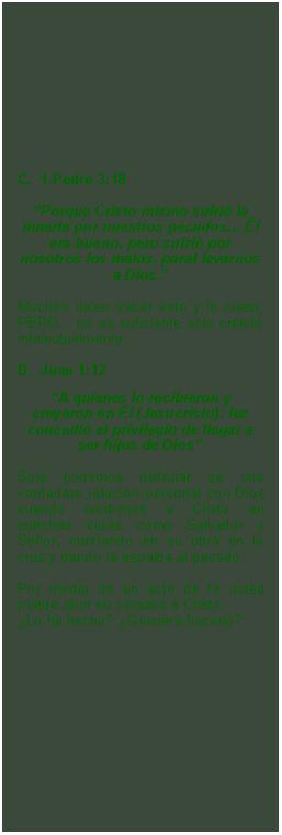 Textfeld: C.  1.Pedro 3:18Porque Cristo mismo sufri la muerte por nuestros pecados... l era bueno, pero sufri por nosotros los malos, paral levarnos a Dios.
Muchos dicen saber esto y lo creen; PERO... no es suficiente slo creerlo intelectualmente.D.  Juan 1:12A quienes lo recibieron y creyeron en l (Jesucristo), les concedi el privilegio de llegar a ser hijos de Dios
Slo podemos disfrutar de una verdadera relacin personal con Dios cuando recibimos a Cristo en nuestras vidas como Salvador y Seor, confiando en su obra en la cruz y dando la espalda al pecado.Por medio de un acto de fe usted puede abrir su corazn a Cristo. Lo ha hecho? Quisiera hacerlo?