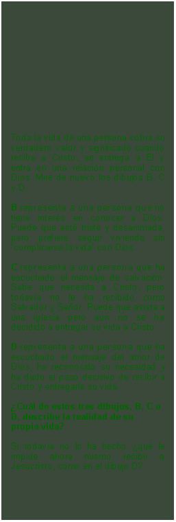 Textfeld: Toda la vida de una persona cobra su verdadero valor y significado cuando recibe a Cristo, se entrega a El y entra en una relacin personal con Dios. Mire de nuevo los dibujos B, C y D. B representa a una persona que no tiene inters en conocer a Dios. Puede que est triste y desanimada, pero prefiere seguir viviendo sin complicarse la vida con Dios.C representa a una persona que ha escuchado el mensaje de salvacin. Sabe que necesita a Cristo, pero todava no le ha recibido como Salvador y Seor. Puede que asista a una iglesia pero an no se ha decidido a entregar su vida a Cristo.D representa a una persona que ha escuchado el mensaje del amor de Dios, ha reconocido su necesidad y ha dado el paso decisivo de recibir a Cristo y entregarle su vida. Cul de estos tres dibujos, B, C o D, describe la realidad de su propia vida? 
Si todava no lo ha hecho qu le impide ahora mismo recibir a Jesucristo, como en el dibujo D?