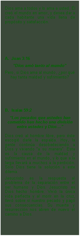 Textfeld: Dios ama a todos y lo ama a usted. l cre el mundo en amor, y desea dar a cada habitante una vida llena de propsito y satisfaccin.  Juan 3:16Dios am tanto al mundoPero, si Dios ama al mundo, por qu hay tanta maldad y sufrimiento?B.  Isaas 59:2
Los pecados que ustedes han cometido han hecho una divisin entre ustedes y DiosDios cre al hombre libre, pero ste escogi darle la espalda. Hoy, la gente contina desobedeciendo a Dios y viviendo a su manera. Esta es la causa de la maldad y sufrimiento en el mundo, y lo que a la larga llevar a muchos a la perdicin. Slo Dios tiene la solucin a este dilema. Jesucristo es la respuesta al problema de la separacin entre el ser humano y Dios. Jesucristo es Dios hecho hombre. Vivi la nica vida perfecta y al morir en la cruz, llev sobre s nuestro pecado y pag sus consecuencias. Su muerte y resurreccin nos abren de nuevo el camino a Dios.