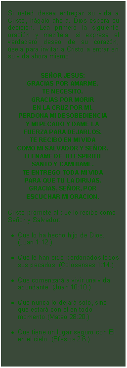 Textfeld: Si usted desea entregar su vida a Cristo, hgalo ahora. Dios espera su decisin. Lea primero la siguiente oracin y medtela; si expresa el verdadero deseo de su corazn, sela para invitar a Cristo a entrar en su vida ahora mismo.SEOR JESUS:GRACIAS POR AMARME.TE NECESITO.GRACIAS POR MORIREN LA CRUZ POR MI.PERDONA MI DESOBEDIENCIAY MI PECADO Y DAME LAFUERZA PARA DEJARLOS.TE RECIBO EN MI VIDACOMO MI SALVADOR Y SEOR.LLENAME DE TU ESPIRITUSANTO Y CAMBIAME.TE ENTREGO TODA MI VIDAPARA QUE TU LA DIRIJAS.GRACIAS, SEOR, PORESCUCHAR MI ORACION.Cristo promete al que lo recibe como Seor y Salvador: 
Que lo ha hecho hijo de Dios. (Juan 1:12.)
Que le han sido perdonados todos sus pecados. (Colosenses 1:14.)
Que comenzar a vivir una vida abundante. (Juan 10:10.)
Que nunca lo dejar solo, sino que estar con l en todo momento.(Mateo 28:20.)
Que tiene un lugar seguro con El en el cielo. (Efesios 2:6.)